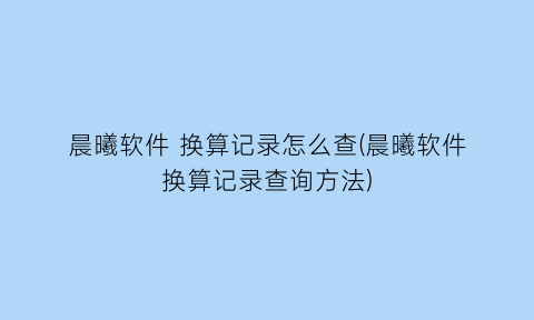 晨曦软件换算记录怎么查(晨曦软件换算记录查询方法)